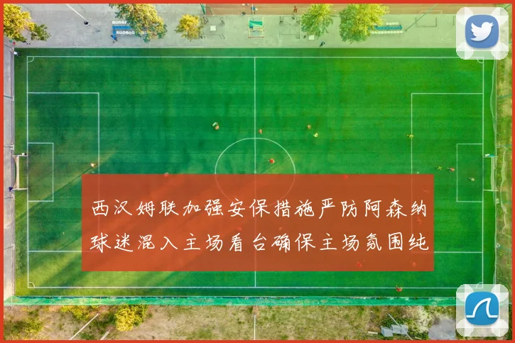 西汉姆联加强安保措施严防阿森纳球迷混入主场看台确保主场氛围纯粹