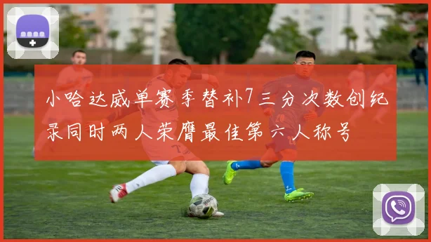 小哈达威单赛季替补7三分次数创纪录同时两人荣膺最佳第六人称号