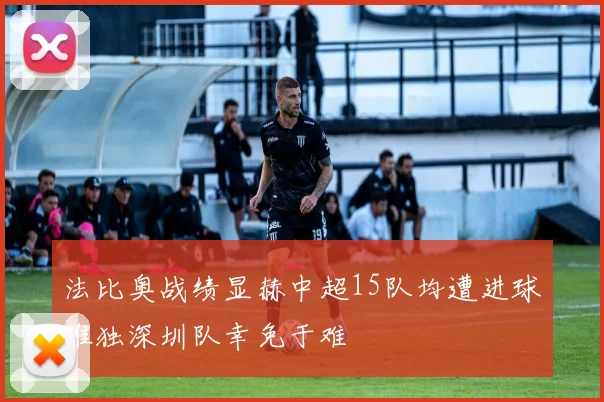 法比奥战绩显赫中超15队均遭进球唯独深圳队幸免于难