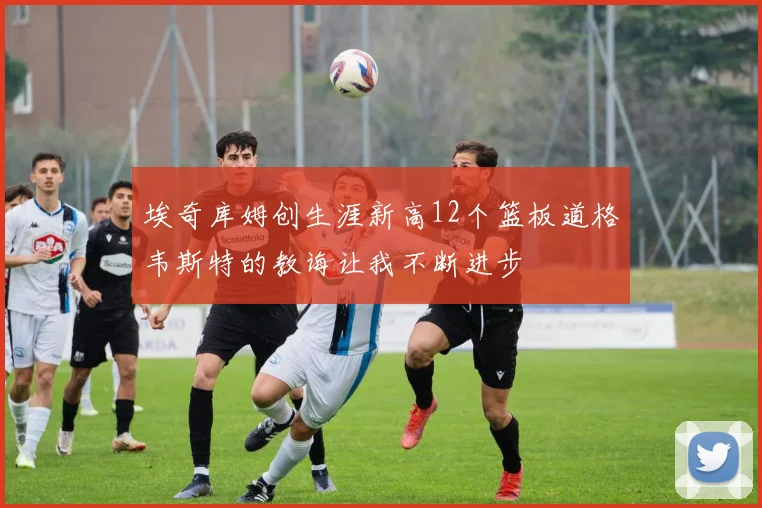 埃奇库姆创生涯新高12个篮板道格韦斯特的教诲让我不断进步