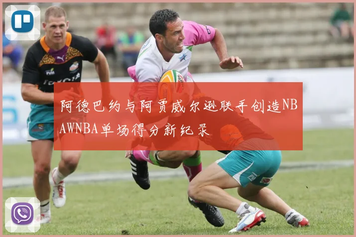 阿德巴约与阿贾威尔逊联手创造NBAWNBA单场得分新纪录