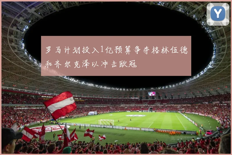 罗马计划投入1亿预算争夺格林伍德和齐尔克泽以冲击欧冠