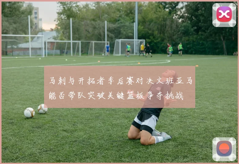 马刺与开拓者季后赛对决文班亚马能否带队突破关键篮板争夺挑战