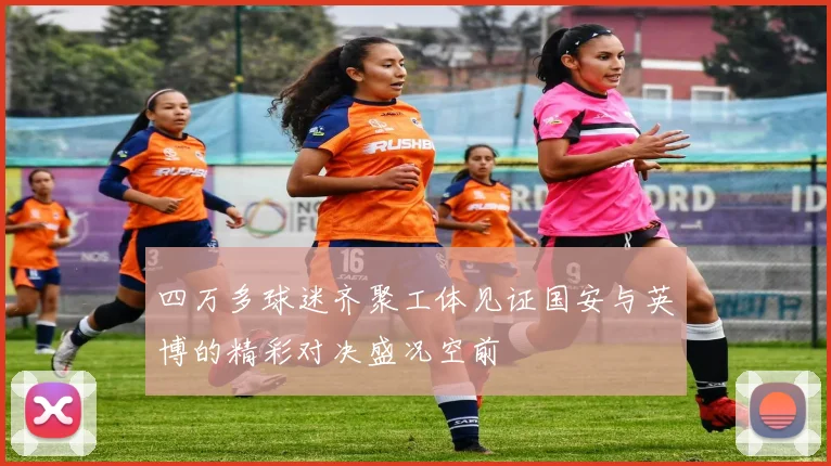 四万多球迷齐聚工体见证国安与英博的精彩对决盛况空前