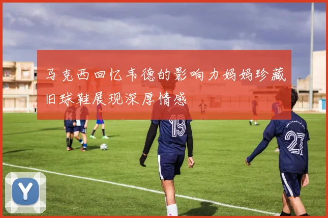 马克西回忆韦德的影响力妈妈珍藏旧球鞋展现深厚情感