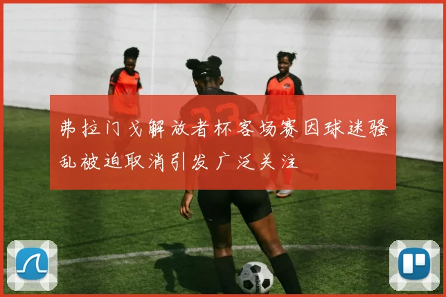 弗拉门戈解放者杯客场赛因球迷骚乱被迫取消引发广泛关注