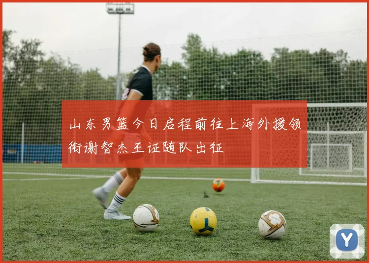 山东男篮今日启程前往上海外援领衔谢智杰王证随队出征
