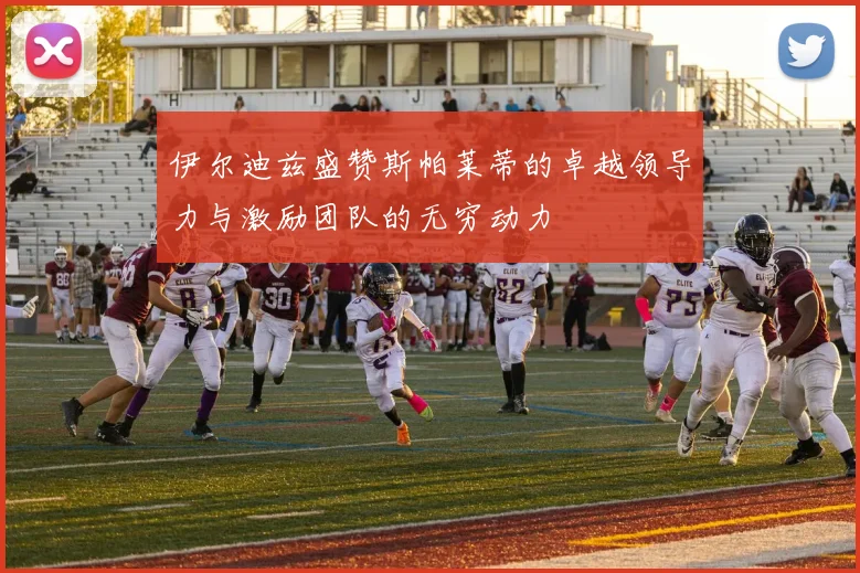 伊尔迪兹盛赞斯帕莱蒂的卓越领导力与激励团队的无穷动力
