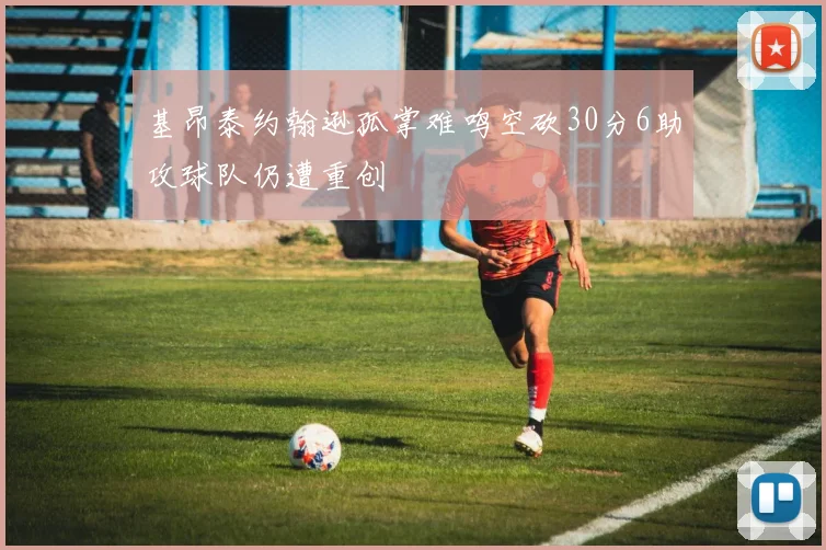 基昂泰约翰逊孤掌难鸣空砍30分6助攻球队仍遭重创