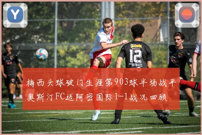 梅西头球破门生涯第903球半场战平奥斯汀FC迈阿密国际1-1战况回顾
