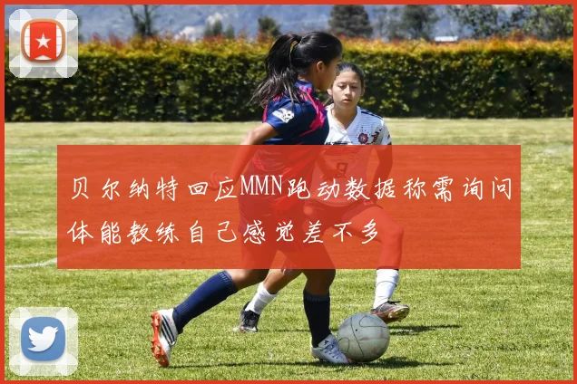 贝尔纳特回应MMN跑动数据称需询问体能教练自己感觉差不多