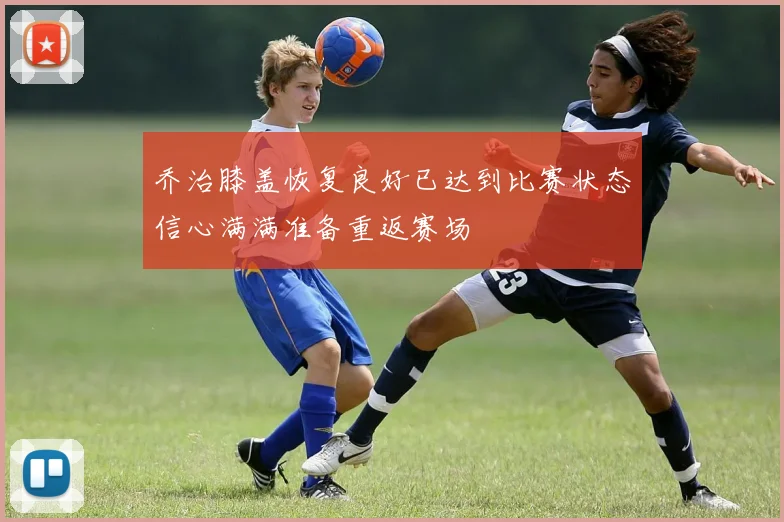 乔治膝盖恢复良好已达到比赛状态信心满满准备重返赛场