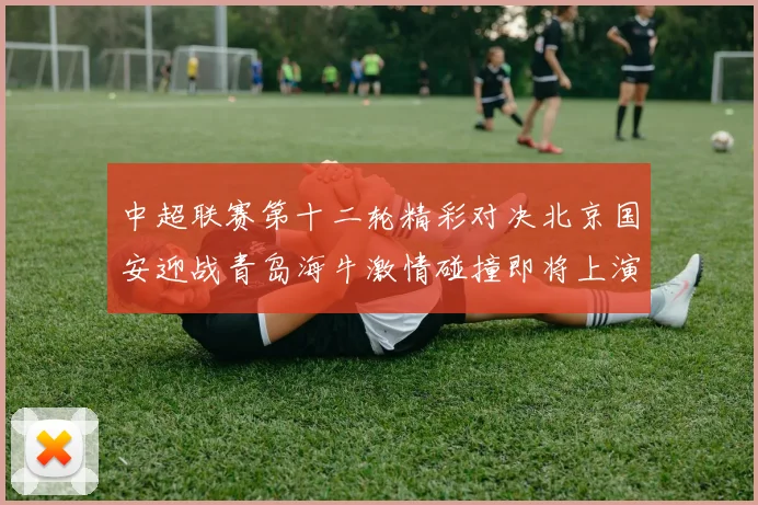 中超联赛第十二轮精彩对决北京国安迎战青岛海牛激情碰撞即将上演